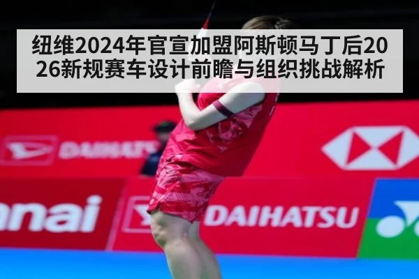 纽维2024年官宣加盟阿斯顿马丁后2026新规赛车设计前瞻与组织挑战解析
